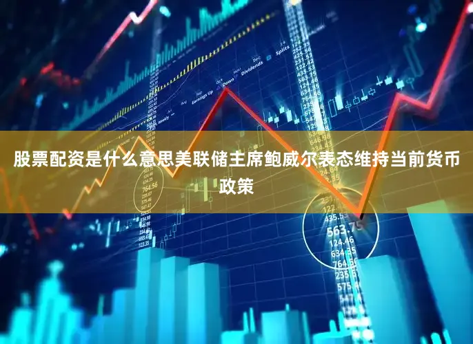 股票配资是什么意思美联储主席鲍威尔表态维持当前货币政策