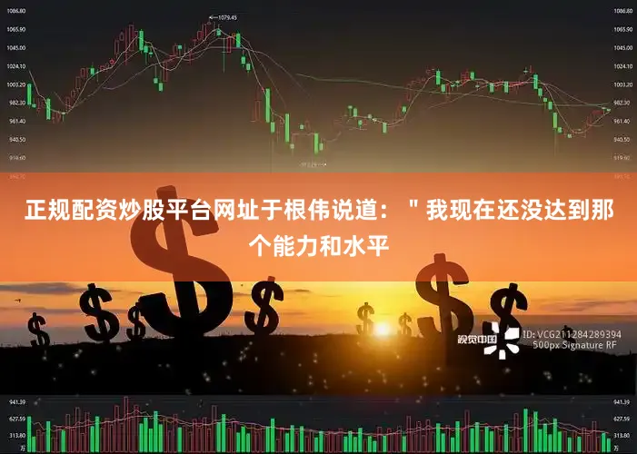 正规配资炒股平台网址于根伟说道：＂我现在还没达到那个能力和水平