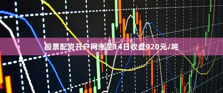 股票配资开户网涨至14日收盘920元/吨