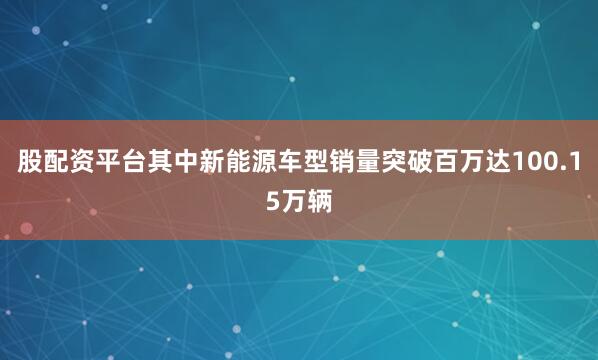 股配资平台其中新能源车型销量突破百万达100.15万辆