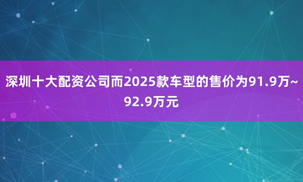 深圳十大配资公司而2025款车型的售价为91.9万~92.9万元