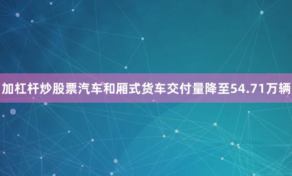 加杠杆炒股票汽车和厢式货车交付量降至54.71万辆