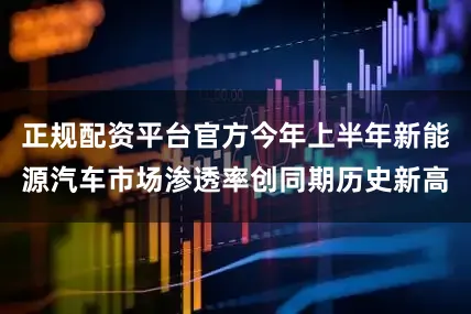 正规配资平台官方今年上半年新能源汽车市场渗透率创同期历史新高