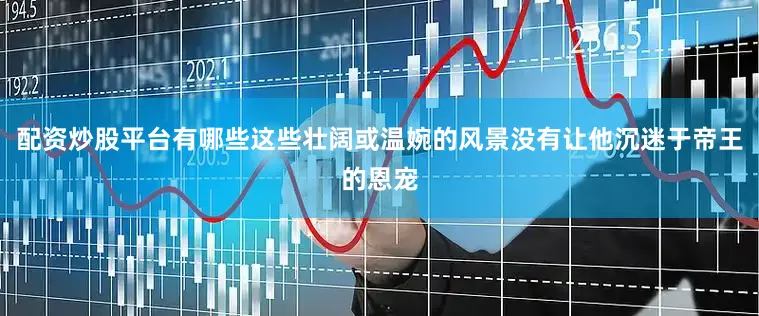 配资炒股平台有哪些这些壮阔或温婉的风景没有让他沉迷于帝王的恩宠