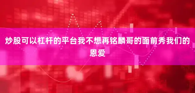 炒股可以杠杆的平台我不想再铭麟哥的面前秀我们的恩爱