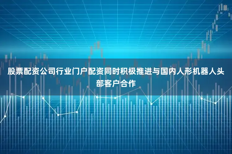 股票配资公司行业门户配资同时积极推进与国内人形机器人头部客户合作