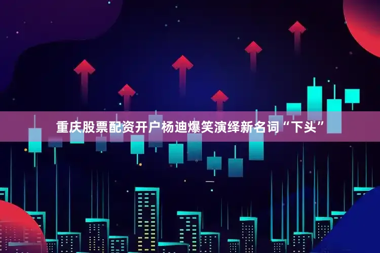 重庆股票配资开户杨迪爆笑演绎新名词“下头”