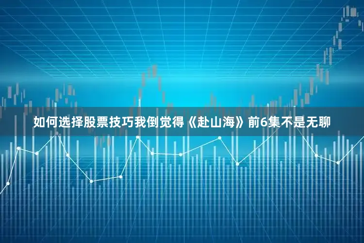 如何选择股票技巧我倒觉得《赴山海》前6集不是无聊