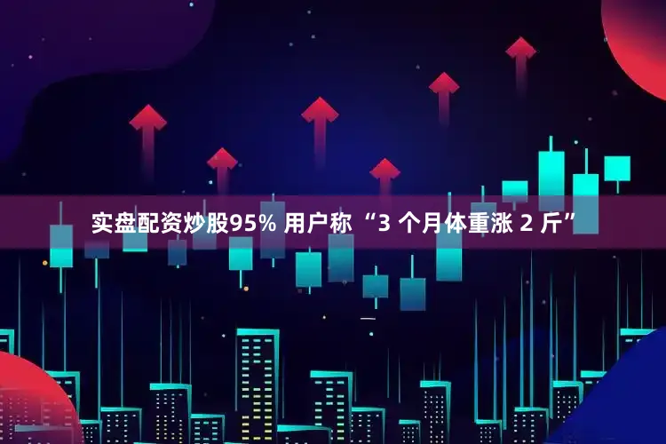 实盘配资炒股95% 用户称 “3 个月体重涨 2 斤”